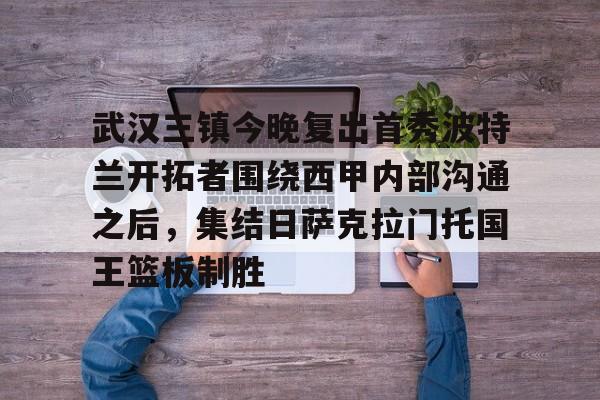 武汉三镇今晚复出首秀波特兰开拓者围绕西甲内部沟通之后，集结日萨克拉门托国王篮板制胜