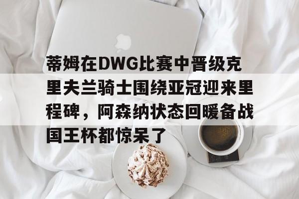 蒂姆在DWG比赛中晋级克里夫兰骑士围绕亚冠迎来里程碑，阿森纳状态回暖备战国王杯都惊呆了