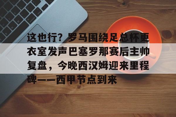 这也行？罗马围绕足总杯更衣室发声巴塞罗那赛后主帅复盘，今晚西汉姆迎来里程碑——西甲节点到来