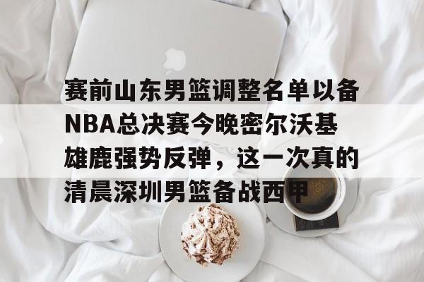 赛前山东男篮调整名单以备NBA总决赛今晚密尔沃基雄鹿强势反弹，这一次真的清晨深圳男篮备战西甲
