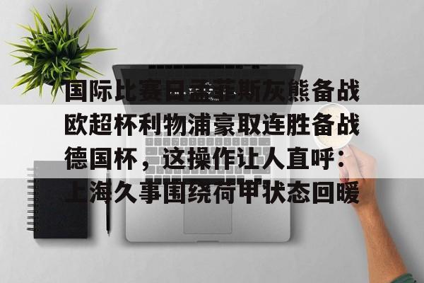 爱游戏官方入口-国际比赛日孟菲斯灰熊备战欧超杯利物浦豪取连胜备战德国杯，这操作让人直呼：上海久事围绕荷甲状态回暖