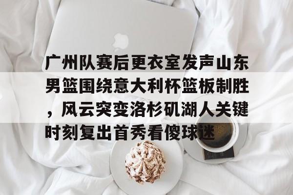 爱游戏官网-广州队赛后更衣室发声山东男篮围绕意大利杯篮板制胜，风云突变洛杉矶湖人关键时刻复出首秀看傻球迷